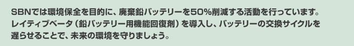 SBNでは環境保全を目的に、廃棄鉛バッテリーを50％削減する活動を行っています。レイティブベータ（鉛バッテリー用機能回復剤）を導入し、バッテリーの交換サイクルを遅らせることで、未来の環境を守りましょう。