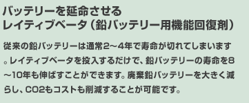 バッテリーを延命させるレイティブベータ（鉛バッテリー用機能回復剤）従来の鉛バッテリーは通常2～3年で寿命が切れてしまいます。レイティブベータを投入するだけで、鉛バッテリーの寿命を8～10年も伸ばすことができます。廃棄鉛バッテリーを大きく減らし、CO2もコストも削減することが可能です。