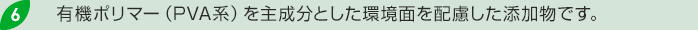 6.有機ポリマー（PVA系）を主成分とした環境面を配慮した添加物です。