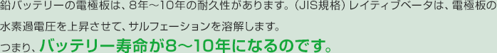 鉛バッテリーの電極板は、8年～10年の耐久性があります。（JIS規格）レイティブベータは、電極板の水素過電圧を上昇させて、サルフェーションを溶解します。つまり、バッテリー寿命が8～10年になるのです。