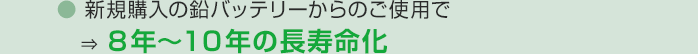 新規購入の鉛バッテリーからのご使用で　⇒ ８年～１０年の長寿命化