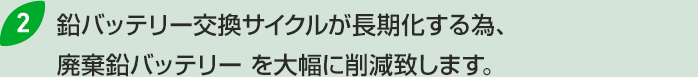 2.鉛バッテリー交換サイクルが長期化する為、廃棄鉛バッテリー を大幅に削減致します。