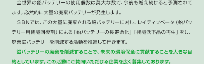 　全世界の鉛バッテリーの使用個数は莫大な数で、今後も増え続けると予測されてます。必然的に大量の廃棄バッテリーが発生します。　ＳＢＮでは、この大量に廃棄される鉛バッテリーに対し、レイティブベータ（鉛バッテリー用機能回復剤）による「鉛バッテリーの長寿命化」「機能低下品の再生」をし、廃棄鉛バッテリーを削減する活動を推進して行きます。　鉛バッテリーの廃棄を削減することで、未来の環境保全に貢献することを大きな目的としています。この活動にご賛同いただける企業を広く募集しております。